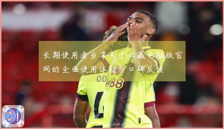 长期使用者分享关于必赢电脑版官网的全面使用体验与口碑反馈