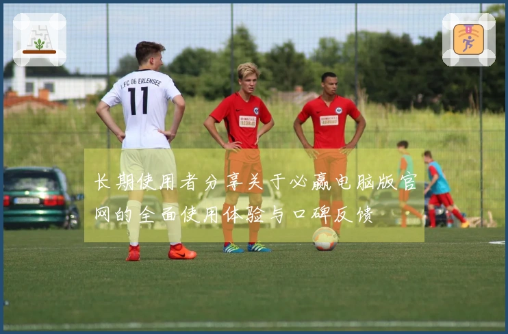 长期使用者分享关于必赢电脑版官网的全面使用体验与口碑反馈