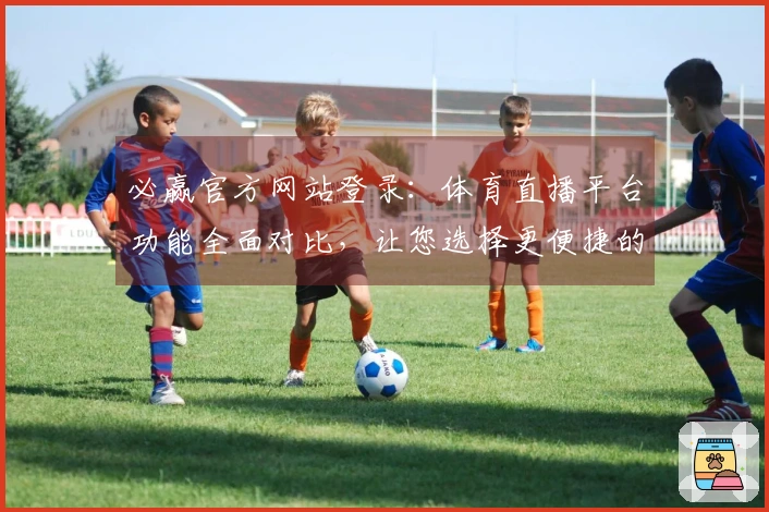 必赢官方网站登录：体育直播平台功能全面对比，让您选择更便捷的观看方式